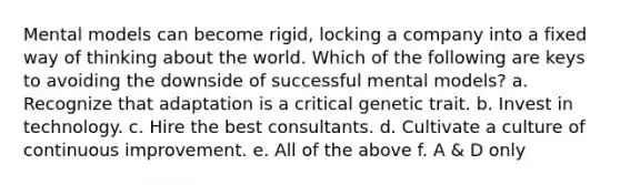 Mental models can become rigid, locking a company into a fixed way of thinking about the world. Which of the following are keys to avoiding the downside of successful mental models? a. Recognize that adaptation is a critical genetic trait. b. Invest in technology. c. Hire the best consultants. d. Cultivate a culture of continuous improvement. e. All of the above f. A & D only