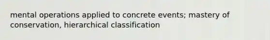 mental operations applied to concrete events; mastery of conservation, hierarchical classification