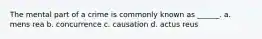 The mental part of a crime is commonly known as ______. a. mens rea b. concurrence c. causation d. actus reus