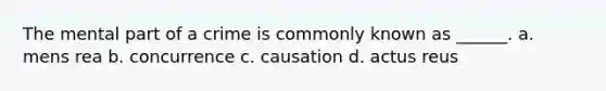 The mental part of a crime is commonly known as ______. a. mens rea b. concurrence c. causation d. actus reus