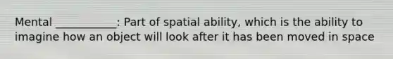 Mental ___________: Part of spatial ability, which is the ability to imagine how an object will look after it has been moved in space