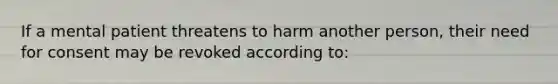 If a mental patient threatens to harm another person, their need for consent may be revoked according to: