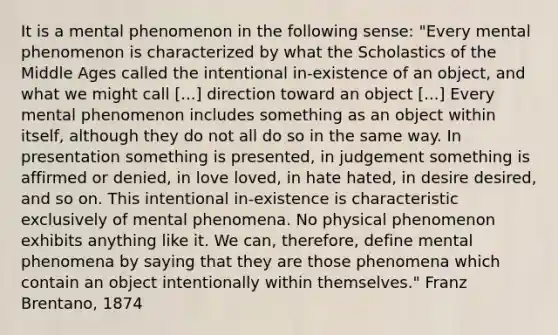 It is a mental phenomenon in the following sense: "Every mental phenomenon is characterized by what the Scholastics of the Middle Ages called the intentional in-existence of an object, and what we might call [...] direction toward an object [...] Every mental phenomenon includes something as an object within itself, although they do not all do so in the same way. In presentation something is presented, in judgement something is affirmed or denied, in love loved, in hate hated, in desire desired, and so on. This intentional in-existence is characteristic exclusively of mental phenomena. No physical phenomenon exhibits anything like it. We can, therefore, define mental phenomena by saying that they are those phenomena which contain an object intentionally within themselves." Franz Brentano, 1874