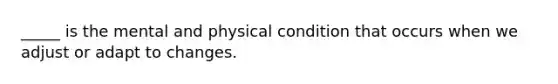 _____ is the mental and physical condition that occurs when we adjust or adapt to changes.