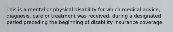 This is a mental or physical disability for which medical advice, diagnosis, care or treatment was received, during a designated period preceding the beginning of disability insurance coverage.