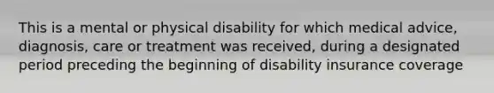 This is a mental or physical disability for which medical advice, diagnosis, care or treatment was received, during a designated period preceding the beginning of disability insurance coverage