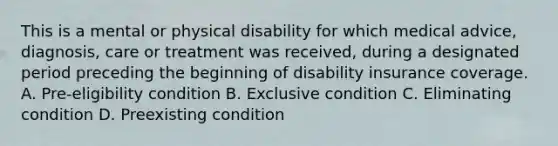 This is a mental or physical disability for which medical advice, diagnosis, care or treatment was received, during a designated period preceding the beginning of disability insurance coverage. A. Pre-eligibility condition B. Exclusive condition C. Eliminating condition D. Preexisting condition