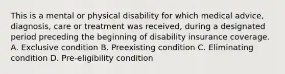 This is a mental or physical disability for which medical advice, diagnosis, care or treatment was received, during a designated period preceding the beginning of disability insurance coverage. A. Exclusive condition B. Preexisting condition C. Eliminating condition D. Pre-eligibility condition