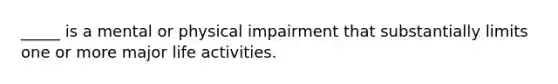 _____ is a mental or physical impairment that substantially limits one or more major life activities.