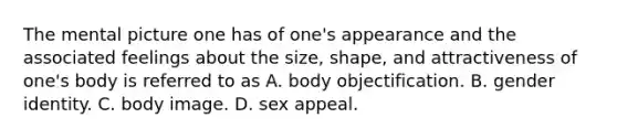 The mental picture one has of one's appearance and the associated feelings about the size, shape, and attractiveness of one's body is referred to as A. body objectification. B. gender identity. C. body image. D. sex appeal.