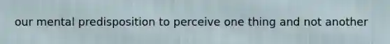 our mental predisposition to perceive one thing and not another