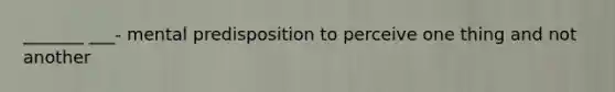 _______ ___- mental predisposition to perceive one thing and not another