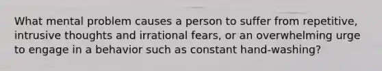 What mental problem causes a person to suffer from repetitive, intrusive thoughts and irrational fears, or an overwhelming urge to engage in a behavior such as constant hand-washing?