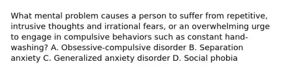 What mental problem causes a person to suffer from repetitive, intrusive thoughts and irrational fears, or an overwhelming urge to engage in compulsive behaviors such as constant hand-washing? A. Obsessive-compulsive disorder B. Separation anxiety C. Generalized anxiety disorder D. Social phobia