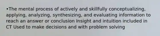 •The mental process of actively and skillfully conceptualizing, applying, analyzing, synthesizing, and evaluating information to reach an answer or conclusion Insight and intuition included in CT Used to make decisions and with problem solving