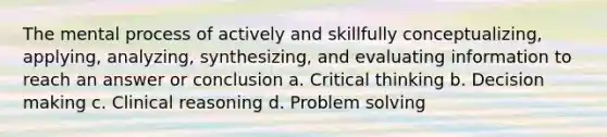 The mental process of actively and skillfully conceptualizing, applying, analyzing, synthesizing, and evaluating information to reach an answer or conclusion a. Critical thinking b. Decision making c. Clinical reasoning d. Problem solving