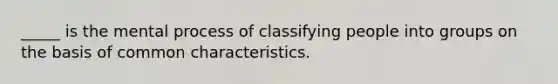 _____ is the mental process of classifying people into groups on the basis of common characteristics.