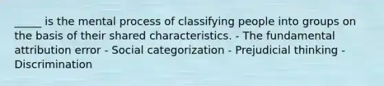 _____ is the mental process of classifying people into groups on the basis of their shared characteristics. - The fundamental attribution error - Social categorization - Prejudicial thinking - Discrimination