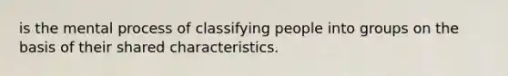 is the mental process of classifying people into groups on the basis of their shared characteristics.