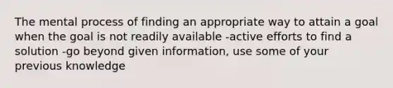 The mental process of finding an appropriate way to attain a goal when the goal is not readily available -active efforts to find a solution -go beyond given information, use some of your previous knowledge