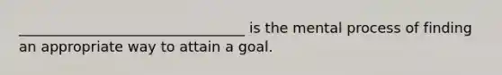 ________________________________ is the mental process of finding an appropriate way to attain a goal.