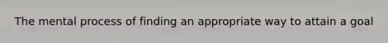 The mental process of finding an appropriate way to attain a goal