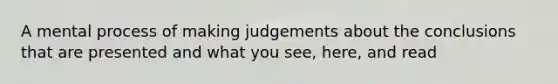 A mental process of making judgements about the conclusions that are presented and what you see, here, and read