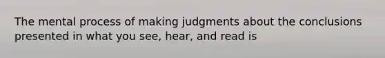 The mental process of making judgments about the conclusions presented in what you see, hear, and read is