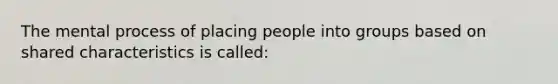 The mental process of placing people into groups based on shared characteristics is called: