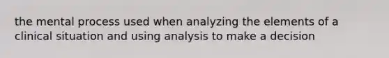 the mental process used when analyzing the elements of a clinical situation and using analysis to make a decision