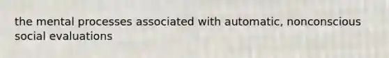 the mental processes associated with automatic, nonconscious social evaluations