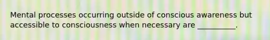 Mental processes occurring outside of conscious awareness but accessible to consciousness when necessary are __________.