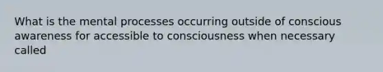 What is the mental processes occurring outside of conscious awareness for accessible to consciousness when necessary called