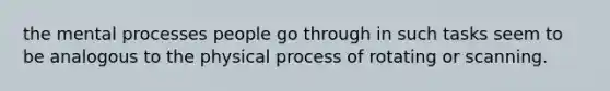 the mental processes people go through in such tasks seem to be analogous to the physical process of rotating or scanning.