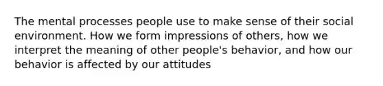 The mental processes people use to make sense of their social environment. How we form impressions of others, how we interpret the meaning of other people's behavior, and how our behavior is affected by our attitudes