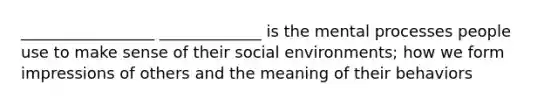 _________________ _____________ is the mental processes people use to make sense of their social environments; how we form impressions of others and the meaning of their behaviors