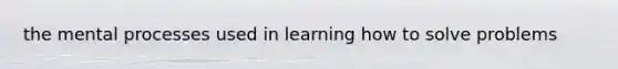 the mental processes used in learning how to solve problems