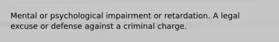 Mental or psychological impairment or retardation. A legal excuse or defense against a criminal charge.