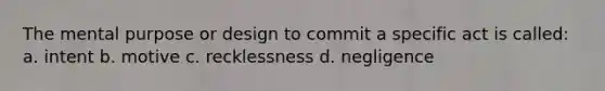 The mental purpose or design to commit a specific act is called: a. intent b. motive c. recklessness d. negligence