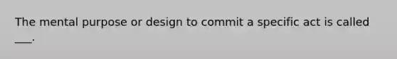 The mental purpose or design to commit a specific act is called ___.