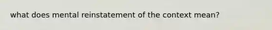 what does mental reinstatement of the context mean?