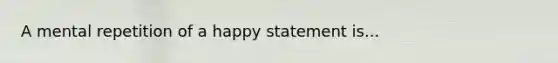 A mental repetition of a happy statement is...