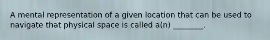 A mental representation of a given location that can be used to navigate that physical space is called a(n) ________.