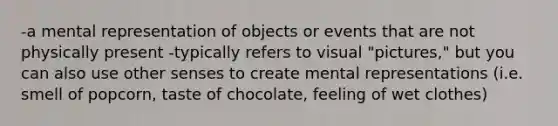 -a mental representation of objects or events that are not physically present -typically refers to visual "pictures," but you can also use other senses to create mental representations (i.e. smell of popcorn, taste of chocolate, feeling of wet clothes)