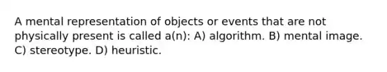 A mental representation of objects or events that are not physically present is called a(n): A) algorithm. B) mental image. C) stereotype. D) heuristic.