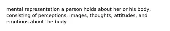 mental representation a person holds about her or his body, consisting of perceptions, images, thoughts, attitudes, and emotions about the body: