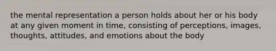 the mental representation a person holds about her or his body at any given moment in time, consisting of perceptions, images, thoughts, attitudes, and emotions about the body