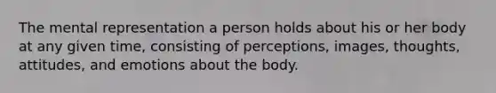 The mental representation a person holds about his or her body at any given time, consisting of perceptions, images, thoughts, attitudes, and emotions about the body.