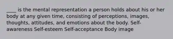 ____ is the mental representation a person holds about his or her body at any given time, consisting of perceptions, images, thoughts, attitudes, and emotions about the body. Self-awareness Self-esteem Self-acceptance Body image