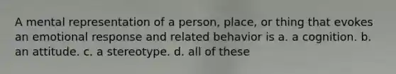 A mental representation of a person, place, or thing that evokes an emotional response and related behavior is a. a cognition. b. an attitude. c. a stereotype. d. all of these